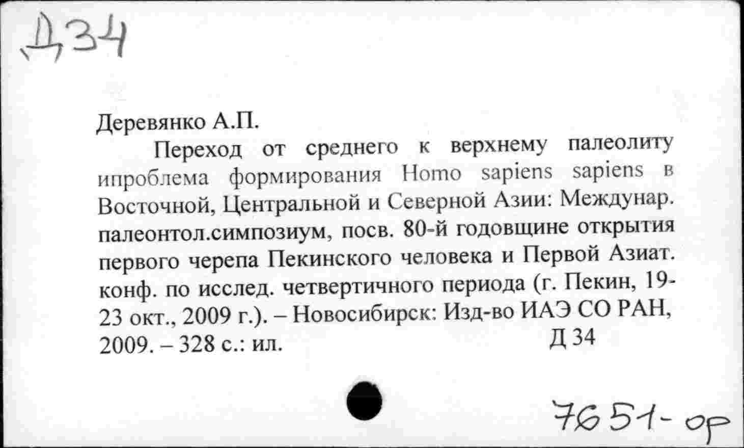 ﻿Деревянко А.П.
Переход от среднего к верхнему палеолиту ипроблема формирования Homo sapiens sapiens в Восточной, Центральной и Северной Азии: Между нар. палеонтол.симпозиум, поев. 80-й годовщине открытия первого черепа Пекинского человека и Первой Азиат, конф, по исслед. четвертичного периода (г. Пекин, 19-23 окт., 2009 г.). - Новосибирск: Изд-во ИАЭ СО РАН, 2009.-328 с.: ил.	Д 34
